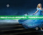 海角社区hj4ed6: 探索海角魅力，共建和谐美好生活