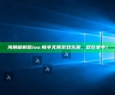 海角破解版ios:畅享无限游戏乐趣，尽在掌中！
