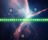 海角社区论坛视频怎么下载:如何轻松下载海角论坛视频指南