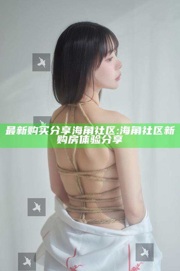 最新购买分享海角社区: 海角社区新购房体验分享