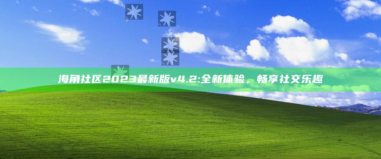 海角社区2023最新版v4.2: 全新体验，畅享社交乐趣