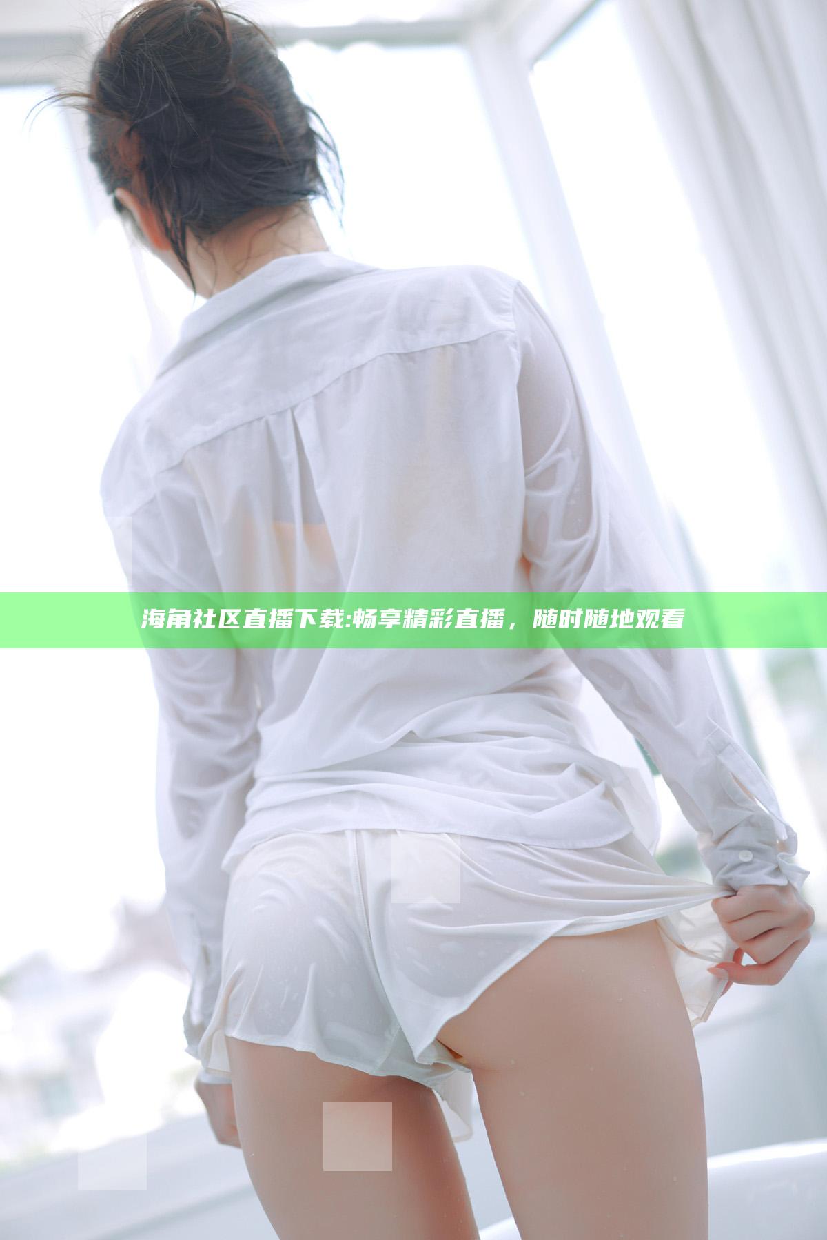 海角社区直播下载:畅享精彩直播，无论何时随地观看