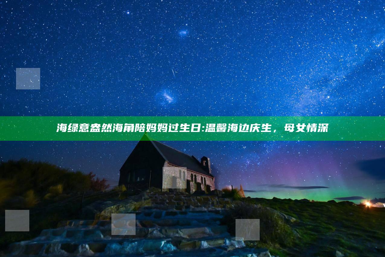 海绿意盎然海角陪妈妈过生日:温馨海边庆生，母女情深