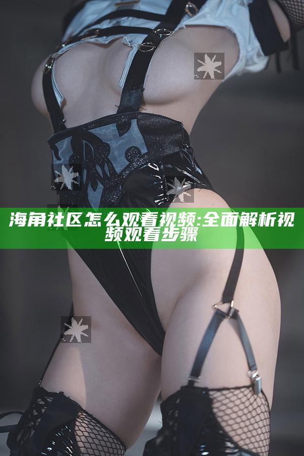 海角社区怎么观看视频:彻底解析视频观看步骤