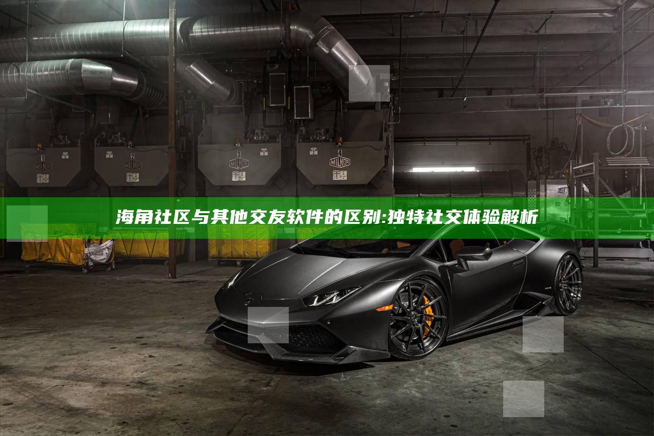 海角社区与其他交友软件的区别:特有社交体验解析