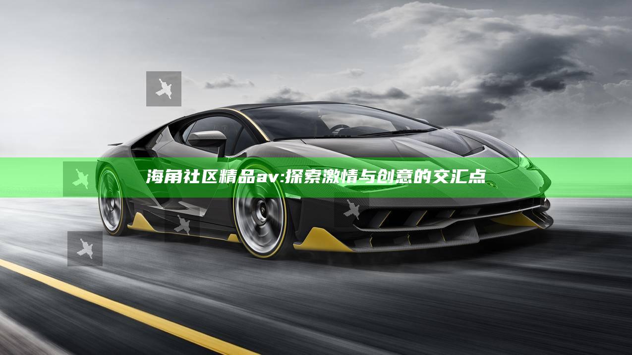 海角社区精品av: 探索激情与创意的交汇点