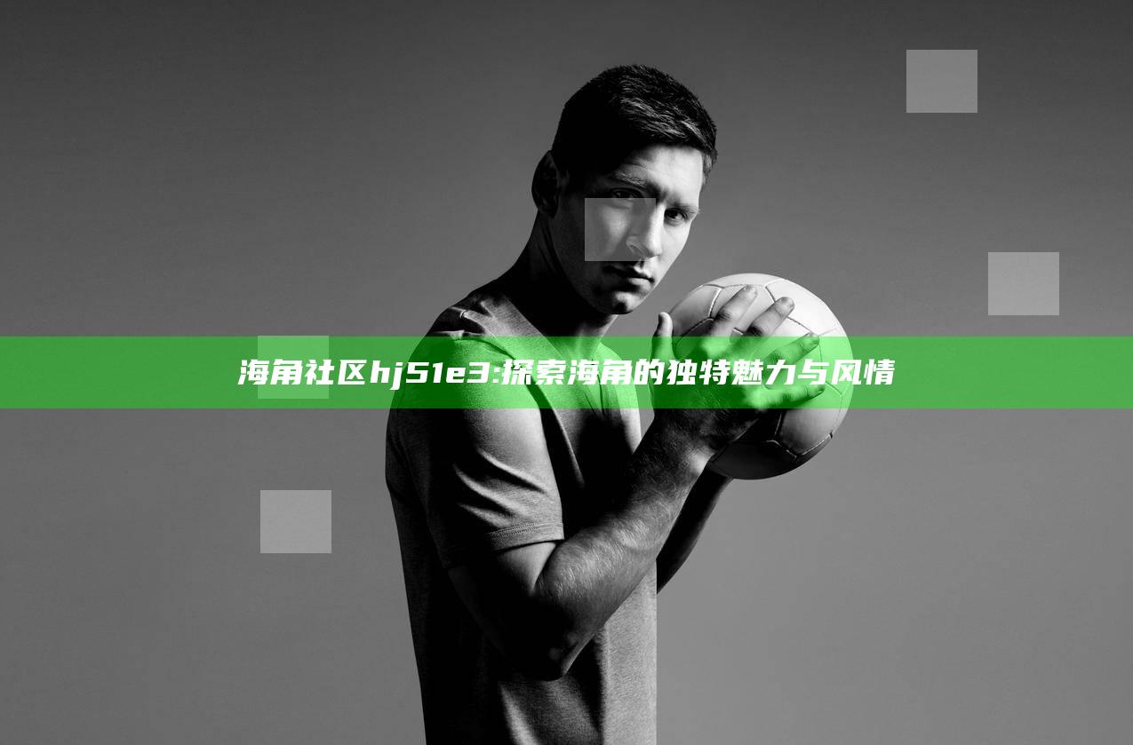 海角社区hj51e3: 探索海角的无与伦比魅力与风情
