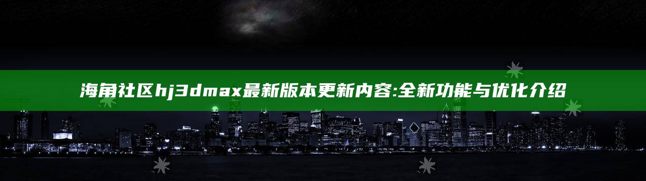 海角社区hj3dmax最新版本更新内容:全新功能与优化介绍