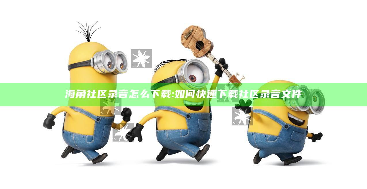 海角社区录音怎么下载: 如何快速下载社区录音文件