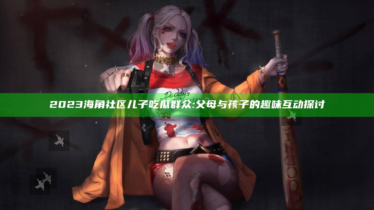2023海角社区儿子吃瓜群众: 父母与孩子的趣味互动探讨