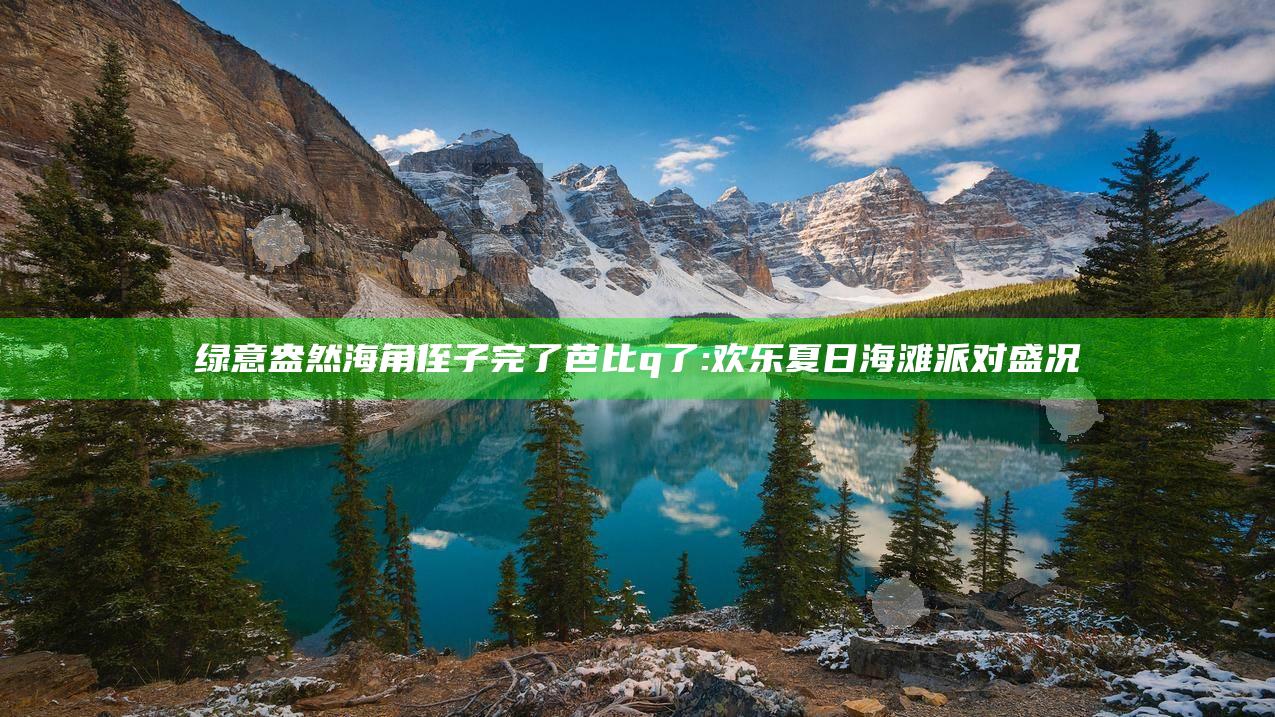 绿意盎然海角侄子完了芭比q了:欢乐夏日海滩派对盛况