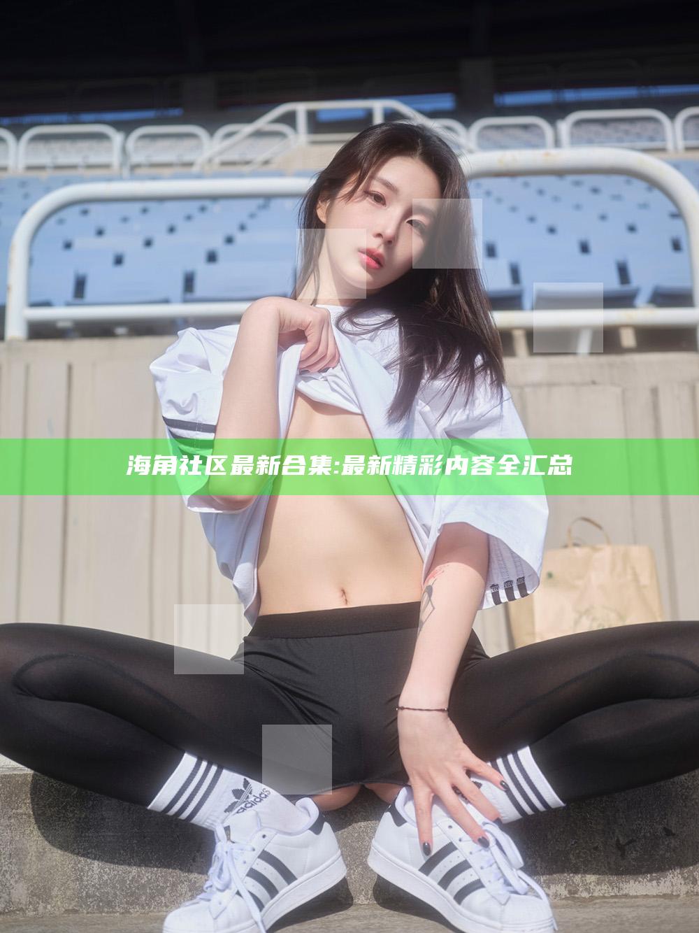 海角社区最新合集: 最新精彩内容全汇总